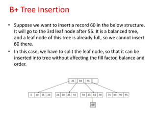 B+ Tree Insertion
• Suppose we want to insert a record 60 in the below structure.
It will go to the 3rd leaf node after 55. It is a balanced tree,
and a leaf node of this tree is already full, so we cannot insert
60 there.
• In this case, we have to split the leaf node, so that it can be
inserted into tree without affecting the fill factor, balance and
order.
 