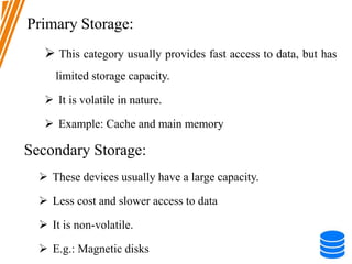 Primary Storage:
 This category usually provides fast access to data, but has
limited storage capacity.
 It is volatile in nature.
 Example: Cache and main memory
Secondary Storage:
 These devices usually have a large capacity.
 Less cost and slower access to data
 It is non-volatile.
 E.g.: Magnetic disks
 