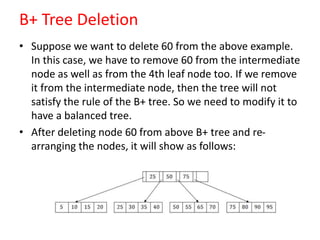 B+ Tree Deletion
• Suppose we want to delete 60 from the above example.
In this case, we have to remove 60 from the intermediate
node as well as from the 4th leaf node too. If we remove
it from the intermediate node, then the tree will not
satisfy the rule of the B+ tree. So we need to modify it to
have a balanced tree.
• After deleting node 60 from above B+ tree and re-
arranging the nodes, it will show as follows:
 