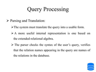 Query Processing
 Parsing and Translation:
The system must translate the query into a usable form.
 A more useful internal representation is one based on
the extended relational algebra.
 The parser checks the syntax of the user’s query, verifies
that the relation names appearing in the query are names of
the relations in the database.
 