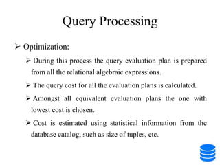 Query Processing
 Optimization:
 During this process the query evaluation plan is prepared
from all the relational algebraic expressions.
 The query cost for all the evaluation plans is calculated.
 Amongst all equivalent evaluation plans the one with
lowest cost is chosen.
 Cost is estimated using statistical information from the
database catalog, such as size of tuples, etc.
 