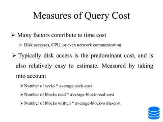 Measures of Query Cost
 Many factors contribute to time cost
 Disk accesses, CPU, or even network communication
 Typically disk access is the predominant cost, and is
also relatively easy to estimate. Measured by taking
into account
Number of seeks * average-seek-cost
Number of blocks read * average-block-read-cost
Number of blocks written * average-block-write-cost
 