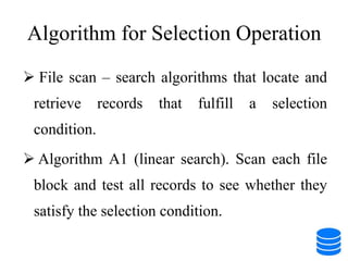 Algorithm for Selection Operation
 File scan – search algorithms that locate and
retrieve records that fulfill a selection
condition.
 Algorithm A1 (linear search). Scan each file
block and test all records to see whether they
satisfy the selection condition.
 