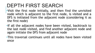 DEPTH FIRST SEARCH
•Visit the first node initially, and then find the unvisited
node which is adjacent to the first node, is visited and a
DFS is initiated from the adjacent node (considering it as
the first node)
•If all the adjacent nodes have been visited, backtrack to
the last node visited, and find another adjacent node and
again initiate the DFS from adjacent node
•This traversal continues until all nodes have been visited
once
 