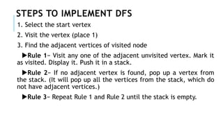 STEPS TO IMPLEMENT DFS
1. Select the start vertex
2. Visit the vertex (place 1)
3. Find the adjacent vertices of visited node
Rule 1− Visit any one of the adjacent unvisited vertex. Mark it
as visited. Display it. Push it in a stack.
Rule 2− If no adjacent vertex is found, pop up a vertex from
the stack. (It will pop up all the vertices from the stack, which do
not have adjacent vertices.)
Rule 3− Repeat Rule 1 and Rule 2 until the stack is empty.
 