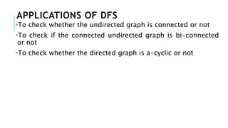 APPLICATIONS OF DFS
•To check whether the undirected graph is connected or not
•To check if the connected undirected graph is bi-connected
or not
•To check whether the directed graph is a-cyclic or not
 