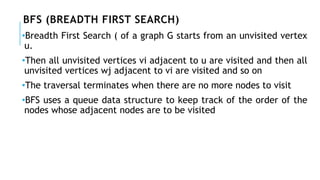 BFS (BREADTH FIRST SEARCH)
•Breadth First Search ( of a graph G starts from an unvisited vertex
u.
•Then all unvisited vertices vi adjacent to u are visited and then all
unvisited vertices wj adjacent to vi are visited and so on
•The traversal terminates when there are no more nodes to visit
•BFS uses a queue data structure to keep track of the order of the
nodes whose adjacent nodes are to be visited
 