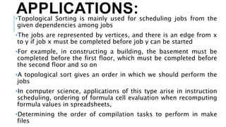 APPLICATIONS:
•Topological Sorting is mainly used for scheduling jobs from the
given dependencies among jobs
•The jobs are represented by vertices, and there is an edge from x
to y if job x must be completed before job y can be started
•For example, in constructing a building, the basement must be
completed before the first floor, which must be completed before
the second floor and so on
•A topological sort gives an order in which we should perform the
jobs
•In computer science, applications of this type arise in instruction
scheduling, ordering of formula cell evaluation when recomputing
formula values in spreadsheets,
•Determining the order of compilation tasks to perform in make
files
 