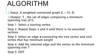 ALGORITHM
//Input: A weighted connected graph G = (V, E)
//Output: T , the set of edges composing a minimum
spanning tree of G
Step 1: Select a starting vertex
Step 2: Repeat Steps 3 and 4 until there is no unvisited
vertices
Step 3: Select an edge e connecting the tree vertex and visit
vertex that has minimum weight
Step 4: Add the selected edge and the vertex to the minimum
spanning tree T
Step 5: EXIT
 