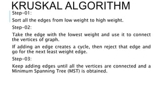 KRUSKAL ALGORITHM
Step-01:
Sort all the edges from low weight to high weight.
Step-02:
Take the edge with the lowest weight and use it to connect
the vertices of graph.
If adding an edge creates a cycle, then reject that edge and
go for the next least weight edge.
Step-03:
Keep adding edges until all the vertices are connected and a
Minimum Spanning Tree (MST) is obtained.
 