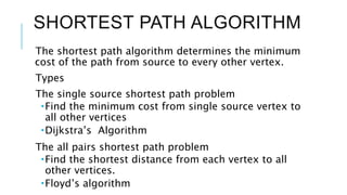 SHORTEST PATH ALGORITHM
The shortest path algorithm determines the minimum
cost of the path from source to every other vertex.
Types
The single source shortest path problem
Find the minimum cost from single source vertex to
all other vertices
Dijkstra’s Algorithm
The all pairs shortest path problem
Find the shortest distance from each vertex to all
other vertices.
Floyd’s algorithm
 