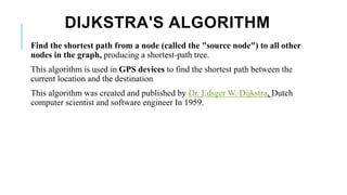 DIJKSTRA'S ALGORITHM
Find the shortest path from a node (called the "source node") to all other
nodes in the graph, producing a shortest-path tree.
This algorithm is used in GPS devices to find the shortest path between the
current location and the destination
This algorithm was created and published by Dr. Edsger W. Dijkstra, Dutch
computer scientist and software engineer In 1959.
 