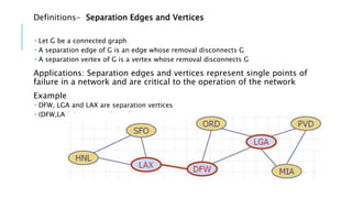Definitions- Separation Edges and Vertices
 Let G be a connected graph
 A separation edge of G is an edge whose removal disconnects G
 A separation vertex of G is a vertex whose removal disconnects G
Applications: Separation edges and vertices represent single points of
failure in a network and are critical to the operation of the network
Example
 DFW, LGA and LAX are separation vertices
 (DFW,LAX) is a separation edge
 