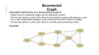 Equivalent definitions of a biconnected graph G
 Graph G has no separation edges and no separation vertices
 For any two vertices u and v of G, there are two disjoint simple paths between u and
v (i.e., two simple paths between u and v that share no other vertices or edges)
 For any two vertices u and v of G, there is a simple cycle containing u and v
Example
Biconnected
Graph
 