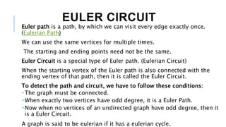 EULER CIRCUIT
Euler path is a path, by which we can visit every edge exactly once.
(Eulerian Path)
We can use the same vertices for multiple times.
The starting and ending points need not be the same.
Euler Circuit is a special type of Euler path. (Eulerian Circuit)
When the starting vertex of the Euler path is also connected with the
ending vertex of that path, then it is called the Euler Circuit.
To detect the path and circuit, we have to follow these conditions:
 The graph must be connected.
 When exactly two vertices have odd degree, it is a Euler Path.
 Now when no vertices of an undirected graph have odd degree, then it
is a Euler Circuit.
A graph is said to be eulerian if it has a eulerian cycle.
 