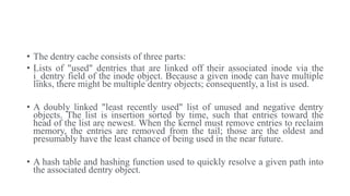 • The dentry cache consists of three parts:
• Lists of "used" dentries that are linked off their associated inode via the
i_dentry field of the inode object. Because a given inode can have multiple
links, there might be multiple dentry objects; consequently, a list is used.
• A doubly linked "least recently used" list of unused and negative dentry
objects. The list is insertion sorted by time, such that entries toward the
head of the list are newest. When the kernel must remove entries to reclaim
memory, the entries are removed from the tail; those are the oldest and
presumably have the least chance of being used in the near future.
• A hash table and hashing function used to quickly resolve a given path into
the associated dentry object.
 