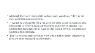 • Although there are various file systems with Windows, NTFS is the
most common in modern times.
• It would be impossible for a file with the same name to exist and also
impossible to remove installed programs and recover specific files
without file management, as well as files would have no organization
without a file structure.
• The file system enables you to view a file in the current directory as
files are often managed in a hierarchy.
 