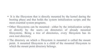 • It is the filesystem that is directly mounted by the kernel during the
booting phase and that holds the system initialization scripts and the
most essential system programs.
• Other filesystems can be mounted—either by the initialization scripts
or directly by the users—on directories of already mounted
filesystems. Being a tree of directories, every filesystem has its
own root directory.
• The directory on which a filesystem is mounted is called the mount
point. A mounted filesystem is a child of the mounted filesystem to
which the mount point directory belongs.
 
