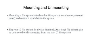Mounting and Unmounting
• Mounting a file system attaches that file system to a directory (mount
point) and makes it available to the system.
• The root (/) file system is always mounted. Any other file system can
be connected or disconnected from the root (/) file system.
 