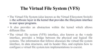 The Virtual File System (VFS)
• The Virtual File System (also known as the Virtual Filesystem Switch)
is the software layer in the kernel that provides the filesystem interface
to user space programs.
• It also provides an abstraction within the kernel which allows
different files
• The virtual file system (VFS) interface, also known as the v-node
interface, provides a bridge between the physical and logical file
systems. The information that follows discusses the virtual file system
interface, its data structures, and its header files, and explains how to
configure a virtual file system.tem implementations to coexist.
 