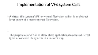 Implementation of VFS System Calls.
• A virtual file system (VFS) or virtual filesystem switch is an abstract
layer on top of a more concrete file system.
•
The purpose of a VFS is to allow client applications to access different
types of concrete file systems in a uniform way.
 
