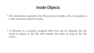 Inode Objects
• All information needed by the filesystem to handle a file is included in
a data structure called an inode.
• A filename is a casually assigned label that can be changed, but the
inode is unique to the file and remains the same as long as the file
exists.
 