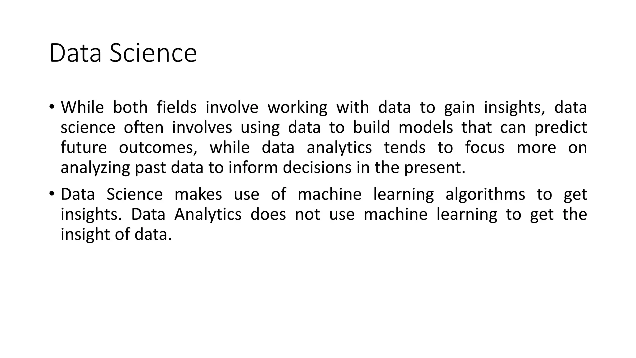 Data Science
• While both fields involve working with data to gain insights, data
science often involves using data to build models that can predict
future outcomes, while data analytics tends to focus more on
analyzing past data to inform decisions in the present.
• Data Science makes use of machine learning algorithms to get
insights. Data Analytics does not use machine learning to get the
insight of data.
 