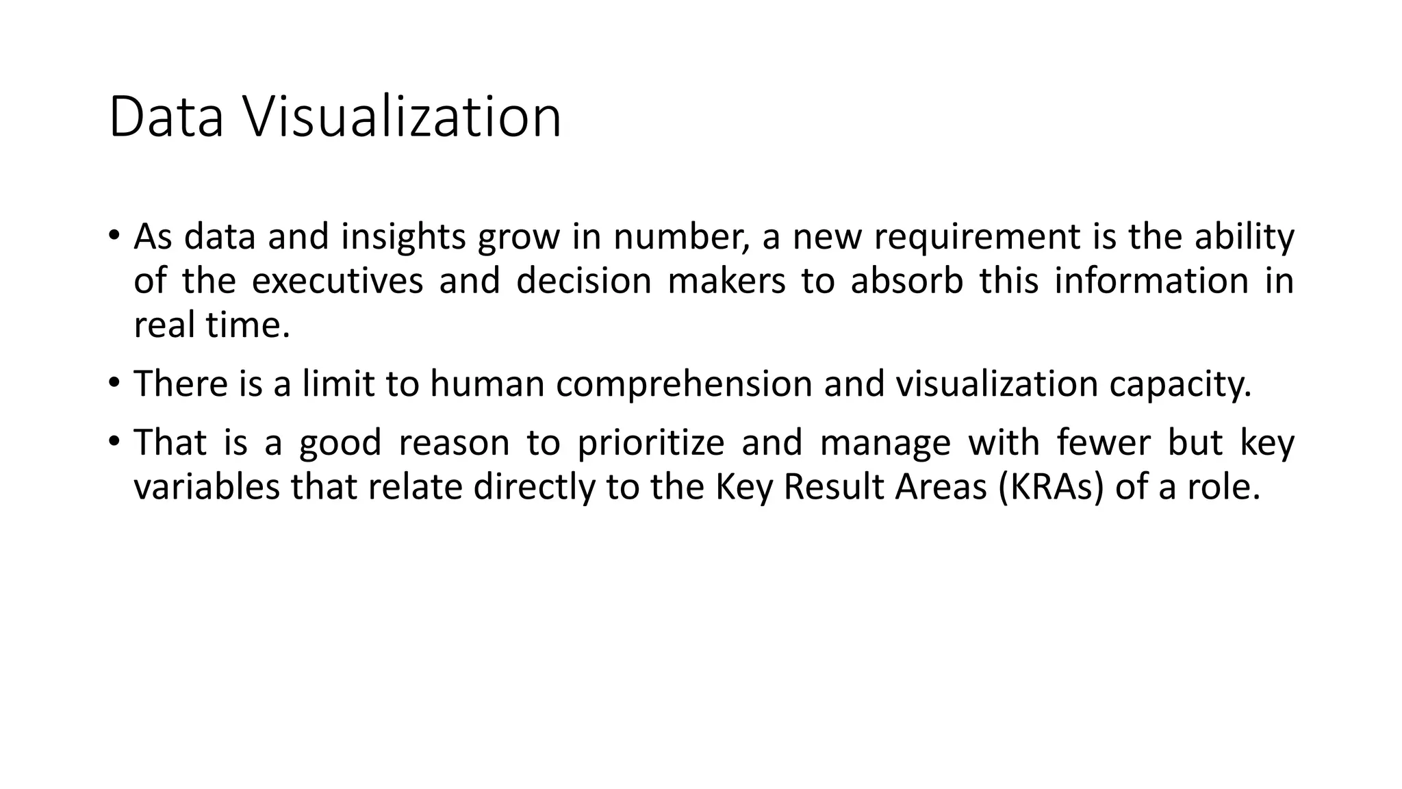 Data Visualization
• As data and insights grow in number, a new requirement is the ability
of the executives and decision makers to absorb this information in
real time.
• There is a limit to human comprehension and visualization capacity.
• That is a good reason to prioritize and manage with fewer but key
variables that relate directly to the Key Result Areas (KRAs) of a role.
 
