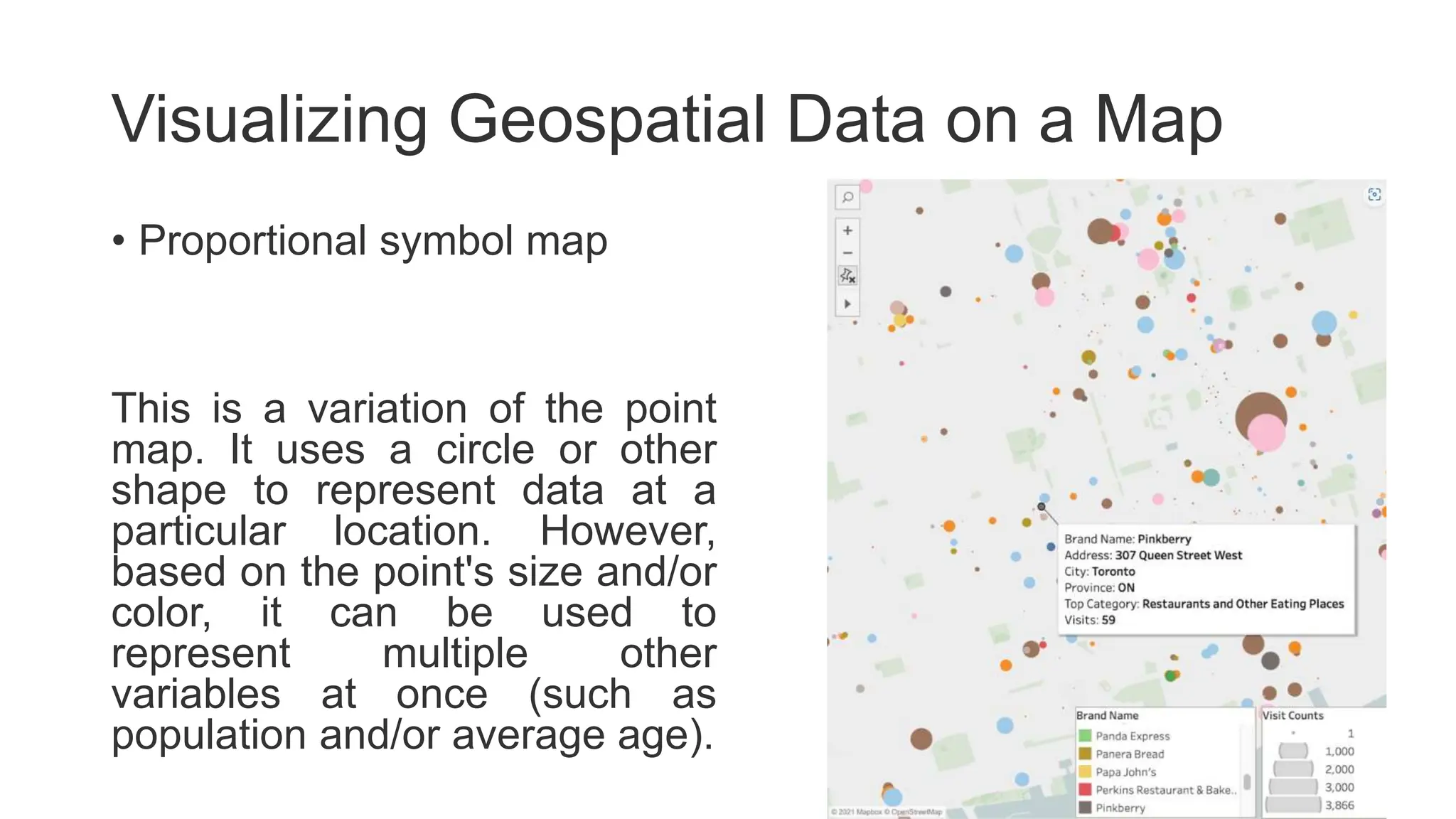Visualizing Geospatial Data on a Map
• Proportional symbol map
This is a variation of the point
map. It uses a circle or other
shape to represent data at a
particular location. However,
based on the point's size and/or
color, it can be used to
represent multiple other
variables at once (such as
population and/or average age).
 