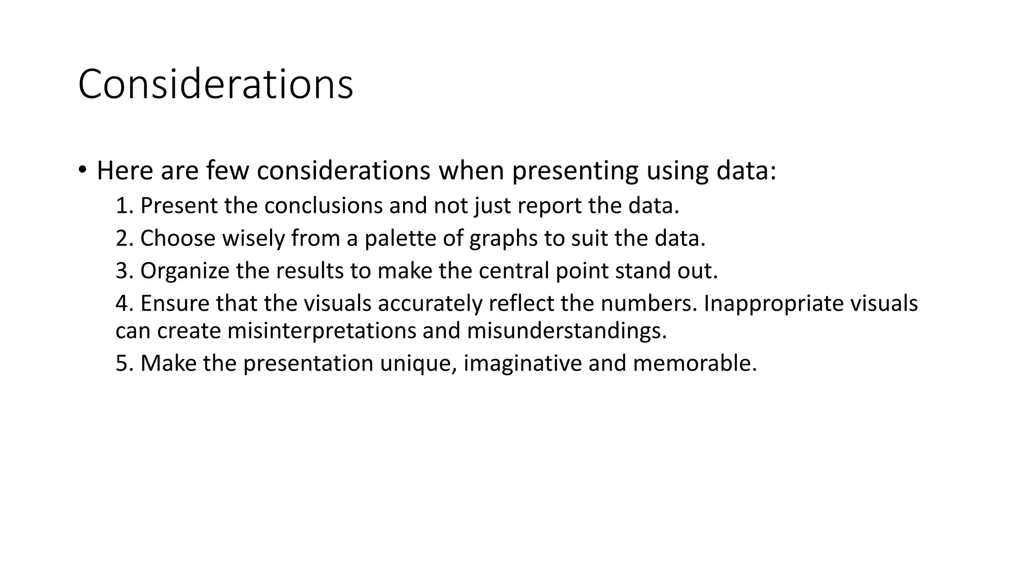 Considerations
• Here are few considerations when presenting using data:
1. Present the conclusions and not just report the data.
2. Choose wisely from a palette of graphs to suit the data.
3. Organize the results to make the central point stand out.
4. Ensure that the visuals accurately reflect the numbers. Inappropriate visuals
can create misinterpretations and misunderstandings.
5. Make the presentation unique, imaginative and memorable.
 