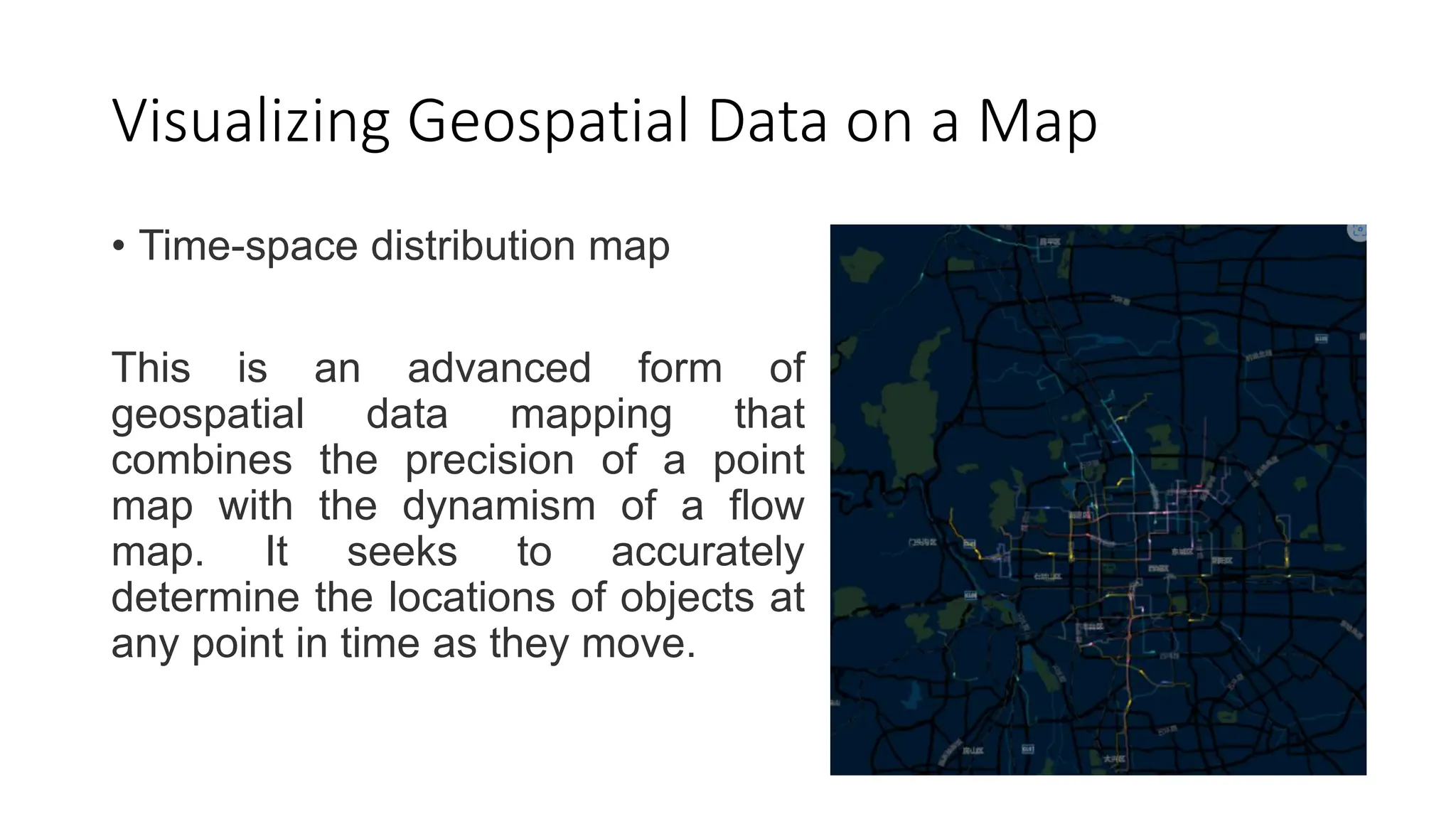 Visualizing Geospatial Data on a Map
• Time-space distribution map
This is an advanced form of
geospatial data mapping that
combines the precision of a point
map with the dynamism of a flow
map. It seeks to accurately
determine the locations of objects at
any point in time as they move.
 