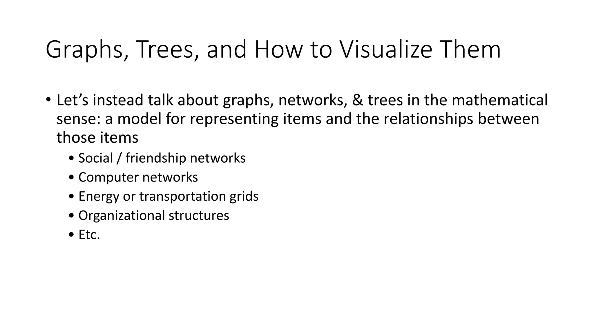 Graphs, Trees, and How to Visualize Them
• Let’s instead talk about graphs, networks, & trees in the mathematical
sense: a model for representing items and the relationships between
those items
• Social / friendship networks
• Computer networks
• Energy or transportation grids
• Organizational structures
• Etc.
 