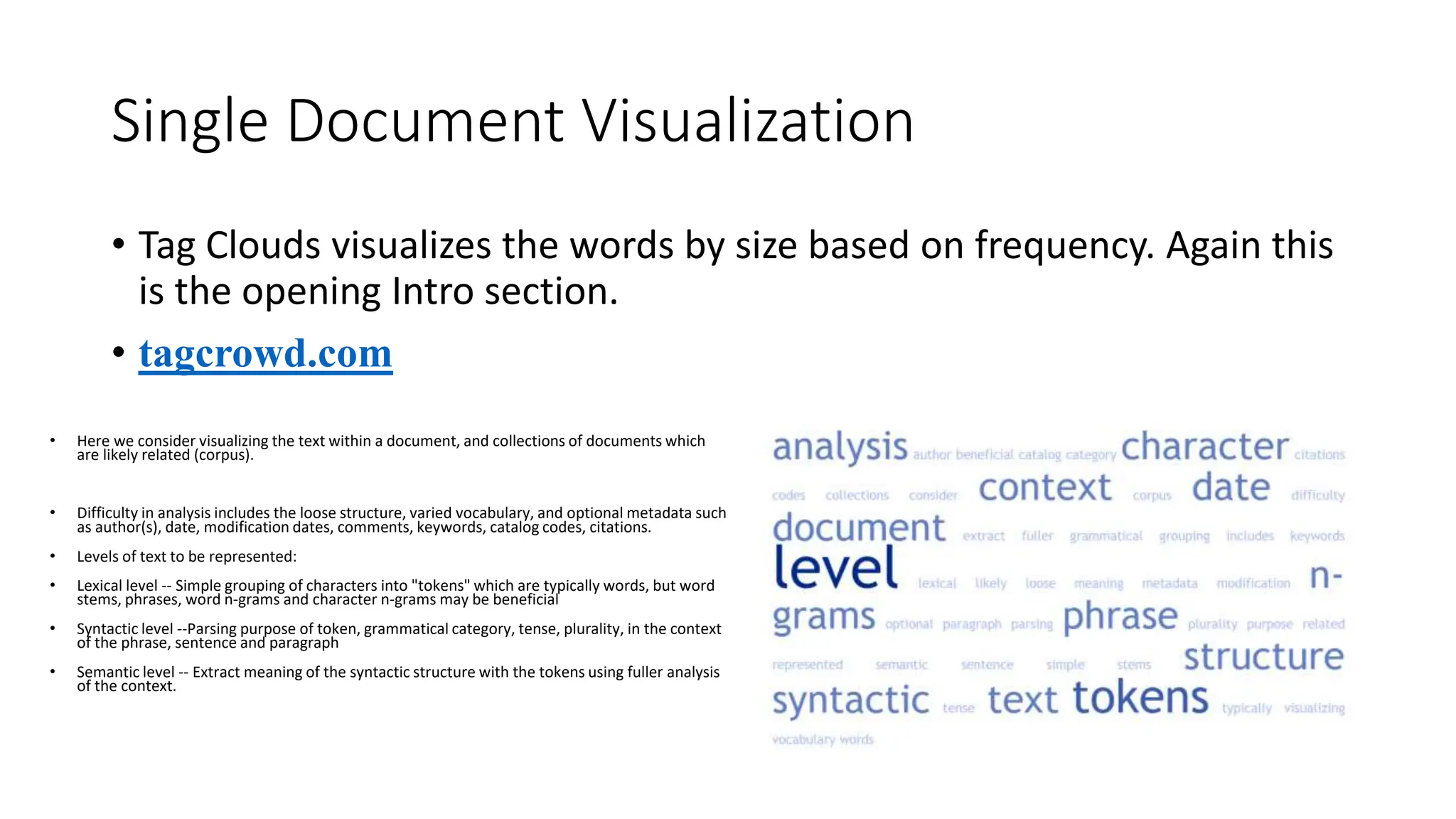 Single Document Visualization
• Tag Clouds visualizes the words by size based on frequency. Again this
is the opening Intro section.
• tagcrowd.com
• Here we consider visualizing the text within a document, and collections of documents which
are likely related (corpus).
• Difficulty in analysis includes the loose structure, varied vocabulary, and optional metadata such
as author(s), date, modification dates, comments, keywords, catalog codes, citations.
• Levels of text to be represented:
• Lexical level -- Simple grouping of characters into "tokens" which are typically words, but word
stems, phrases, word n-grams and character n-grams may be beneficial
• Syntactic level --Parsing purpose of token, grammatical category, tense, plurality, in the context
of the phrase, sentence and paragraph
• Semantic level -- Extract meaning of the syntactic structure with the tokens using fuller analysis
of the context.
 