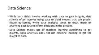 Data Science
• While both fields involve working with data to gain insights, data
science often involves using data to build models that can predict
future outcomes, while data analytics tends to focus more on
analyzing past data to inform decisions in the present.
• Data Science makes use of machine learning algorithms to get
insights. Data Analytics does not use machine learning to get the
insight of data.
 