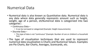 Numerical Data
• Numerical data is also known as Quantitative data. Numerical data is
any data where data generally represents amount such as height,
weight, age of a person, etcNumerical data is categorized into two
categories :
• Continuous Data –
• It can be narrowed or categorized (Example: Height measurements).
• Discrete Data –
• This type of data is not “continuous” (Example: Number of cars or children’s a household
has).
• The type of visualization techniques that are used to represent
numerical data visualization is Charts and Numerical Values. Examples
are Pie Charts, Bar Charts, Averages, Scorecards, etc.
 