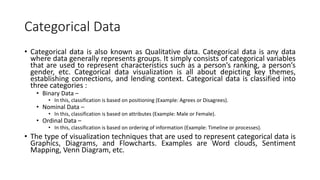 Categorical Data
• Categorical data is also known as Qualitative data. Categorical data is any data
where data generally represents groups. It simply consists of categorical variables
that are used to represent characteristics such as a person’s ranking, a person’s
gender, etc. Categorical data visualization is all about depicting key themes,
establishing connections, and lending context. Categorical data is classified into
three categories :
• Binary Data –
• In this, classification is based on positioning (Example: Agrees or Disagrees).
• Nominal Data –
• In this, classification is based on attributes (Example: Male or Female).
• Ordinal Data –
• In this, classification is based on ordering of information (Example: Timeline or processes).
• The type of visualization techniques that are used to represent categorical data is
Graphics, Diagrams, and Flowcharts. Examples are Word clouds, Sentiment
Mapping, Venn Diagram, etc.
 