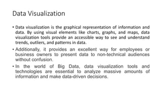 Data Visualization
• Data visualization is the graphical representation of information and
data. By using visual elements like charts, graphs, and maps, data
visualization tools provide an accessible way to see and understand
trends, outliers, and patterns in data.
• Additionally, it provides an excellent way for employees or
business owners to present data to non-technical audiences
without confusion.
• In the world of Big Data, data visualization tools and
technologies are essential to analyze massive amounts of
information and make data-driven decisions.
 