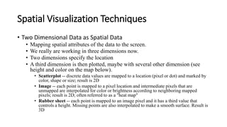Spatial Visualization Techniques
• Two Dimensional Data as Spatial Data
• Mapping spatial attributes of the data to the screen.
• We really are working in three dimensions now.
• Two dimensions specify the location
• A third dimension is then plotted, maybe with several other dimension (see
height and color on the map below).
• Scatterplot -- discrete data values are mapped to a location (pixel or dot) and marked by
color, shape or size; result is 2D
• Image -- each point is mapped to a pixel location and intermediate pixels that are
unmapped are interpolated for color or brightness according to neighboring mapped
pixels; result is 2D; often referred to as a "heat map"
• Rubber sheet -- each point is mapped to an image pixel and it has a third value that
controls a height. Missing points are also interpolated to make a smooth surface. Result is
3D
 