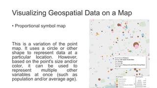 Visualizing Geospatial Data on a Map
• Proportional symbol map
This is a variation of the point
map. It uses a circle or other
shape to represent data at a
particular location. However,
based on the point's size and/or
color, it can be used to
represent multiple other
variables at once (such as
population and/or average age).
 