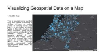 Visualizing Geospatial Data on a Map
• Cluster map
This is a proportional symbol
map with a twist. It features a
similar concept of using
points of varying sizes and
colors to represent multiple
types of data at a location at
once. However, these larger
points serve as stand-ins for
smaller points, which
become visible if you
increase the map’s scale.
This gets around the main
issue of overcrowding in
point maps, but requires
special geospatial data
visualization tools such as
GIS software.
 