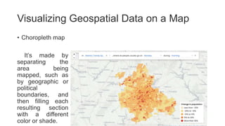 Visualizing Geospatial Data on a Map
• Choropleth map
It’s made by
separating the
area being
mapped, such as
by geographic or
political
boundaries, and
then filling each
resulting section
with a different
color or shade.
 