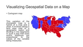 Visualizing Geospatial Data on a Map
• Cartogram map
This variation of the
choropleth map is a
hybrid of a map and a
chart. It involves taking a
land area map of a
geographic region and
dividing it into segments
in such a way that sizes
and/or distances are
proportional to the
values of the variable
being measured.
 