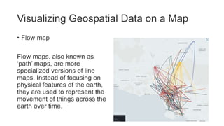 Visualizing Geospatial Data on a Map
• Flow map
Flow maps, also known as
‘path’ maps, are more
specialized versions of line
maps. Instead of focusing on
physical features of the earth,
they are used to represent the
movement of things across the
earth over time.
 