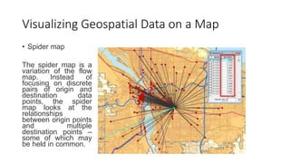Visualizing Geospatial Data on a Map
• Spider map
The spider map is a
variation of the flow
map. Instead of
focusing on discrete
pairs of origin and
destination data
points, the spider
map looks at the
relationships
between origin points
and multiple
destination points –
some of which may
be held in common.
 