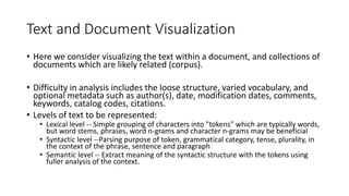 Text and Document Visualization
• Here we consider visualizing the text within a document, and collections of
documents which are likely related (corpus).
• Difficulty in analysis includes the loose structure, varied vocabulary, and
optional metadata such as author(s), date, modification dates, comments,
keywords, catalog codes, citations.
• Levels of text to be represented:
• Lexical level -- Simple grouping of characters into "tokens" which are typically words,
but word stems, phrases, word n-grams and character n-grams may be beneficial
• Syntactic level --Parsing purpose of token, grammatical category, tense, plurality, in
the context of the phrase, sentence and paragraph
• Semantic level -- Extract meaning of the syntactic structure with the tokens using
fuller analysis of the context.
 