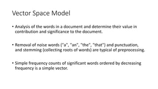 Vector Space Model
• Analysis of the words in a document and determine their value in
contribution and significance to the document.
• Removal of noise words ("a", "an", "the", "that") and punctuation,
and stemming (collecting roots of words) are typical of preprocessing.
• Simple frequency counts of significant words ordered by decreasing
frequency is a simple vector.
 
