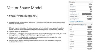 Vector Space Model
• https://wordcounter.net/
• Here we consider visualizing the text within a document, and collections of documents which
are likely related (corpus).
• Difficulty in analysis includes the loose structure, varied vocabulary, and optional metadata
such as author(s), date, modification dates, comments, keywords, catalog codes, citations.
• Levels of text to be represented:
• Lexical level -- Simple grouping of characters into "tokens" which are typically words, but word
stems, phrases, word n-grams and character n-grams may be beneficial
• Syntactic level --Parsing purpose of token, grammatical category, tense, plurality, in the
context of the phrase, sentence and paragraph
• Semantic level -- Extract meaning of the syntactic structure with the tokens using fuller
analysis of the context.
 