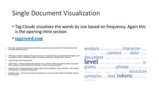 Single Document Visualization
• Tag Clouds visualizes the words by size based on frequency. Again this
is the opening Intro section.
• tagcrowd.com
• Here we consider visualizing the text within a document, and collections of documents which
are likely related (corpus).
• Difficulty in analysis includes the loose structure, varied vocabulary, and optional metadata such
as author(s), date, modification dates, comments, keywords, catalog codes, citations.
• Levels of text to be represented:
• Lexical level -- Simple grouping of characters into "tokens" which are typically words, but word
stems, phrases, word n-grams and character n-grams may be beneficial
• Syntactic level --Parsing purpose of token, grammatical category, tense, plurality, in the context
of the phrase, sentence and paragraph
• Semantic level -- Extract meaning of the syntactic structure with the tokens using fuller analysis
of the context.
 