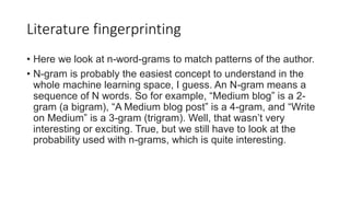 Literature fingerprinting
• Here we look at n-word-grams to match patterns of the author.
• N-gram is probably the easiest concept to understand in the
whole machine learning space, I guess. An N-gram means a
sequence of N words. So for example, “Medium blog” is a 2-
gram (a bigram), “A Medium blog post” is a 4-gram, and “Write
on Medium” is a 3-gram (trigram). Well, that wasn’t very
interesting or exciting. True, but we still have to look at the
probability used with n-grams, which is quite interesting.
 