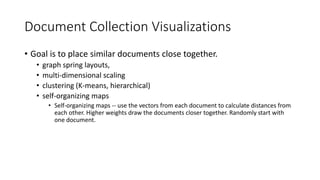 Document Collection Visualizations
• Goal is to place similar documents close together.
• graph spring layouts,
• multi-dimensional scaling
• clustering (K-means, hierarchical)
• self-organizing maps
• Self-organizing maps -- use the vectors from each document to calculate distances from
each other. Higher weights draw the documents closer together. Randomly start with
one document.
 
